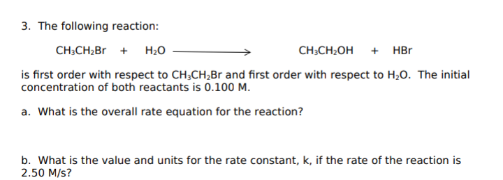 3. The following reaction:
CH;CH2B +
H2O
CH;CH2OH
+ HBr
is first order with respect to CH;CH,Br and first order with respect to H,0. The initial
concentration of both reactants is 0.100 M.
a. What is the overall rate equation for the reaction?
b. What is the value and units for the rate constant, k, if the rate of the reaction is
2.50 M/s?
