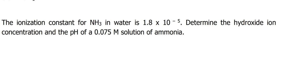 The ionization constant for NH3 in water is 1.8 x 10 - 5. Determine the hydroxide ion
concentration and the pH of a 0.075 M solution of ammonia.
