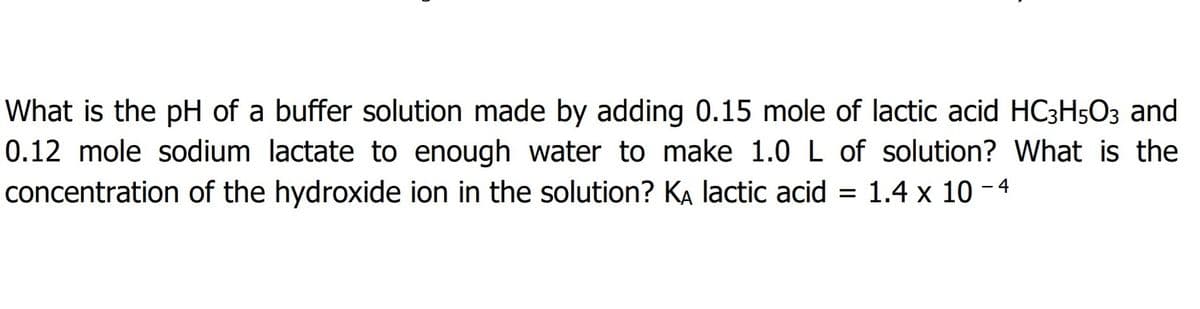 What is the pH of a buffer solution made by adding 0.15 mole of lactic acid HC3H5O3 and
0.12 mole sodium lactate to enough water to make 1.0 L of solution? What is the
concentration of the hydroxide ion in the solution? KA lactic acid = 1.4 x 10 - 4
