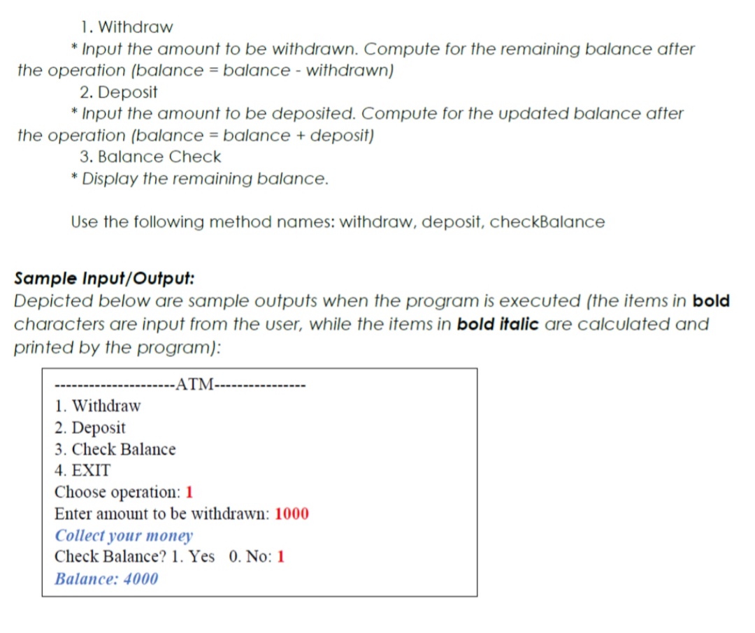 1. Withdraw
* Input the amount to be withdrawn. Compute for the remaining balance after
the operation (balance = balance - withdrawn)
2. Deposit
* Input the amount to be deposited. Compute for the updated balance after
the operation (balance = balance + deposit)
3. Balance Check
* Display the remaining balance.
Use the following method names: withdraw, deposit, checkBalance
Sample Input/Output:
Depicted below are sample outputs when the program is executed (the items in bold
characters are input from the user, while the items in bold italic are calculated and
printed by the program):
-ATM-
1. Withdraw
2. Deposit
3. Check Balance
4. ΕXIT
Choose operation: 1
Enter amount to be withdrawn: 1000
Collect your money
Check Balance? 1. Yes 0. No: 1
Balance: 4000
