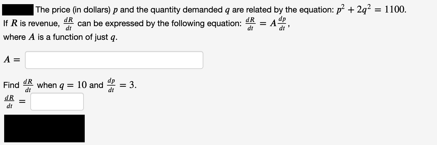 The price (in dollars) p and the quantity demanded q are related by the equation: p? + 2q?
If R is revenue, k can be expressed by the following equation:
where A is a function of just q.
= 1100.
dp
dR
dt
dR
when q
10 and
Find
dp
= 3.
dt
dt

