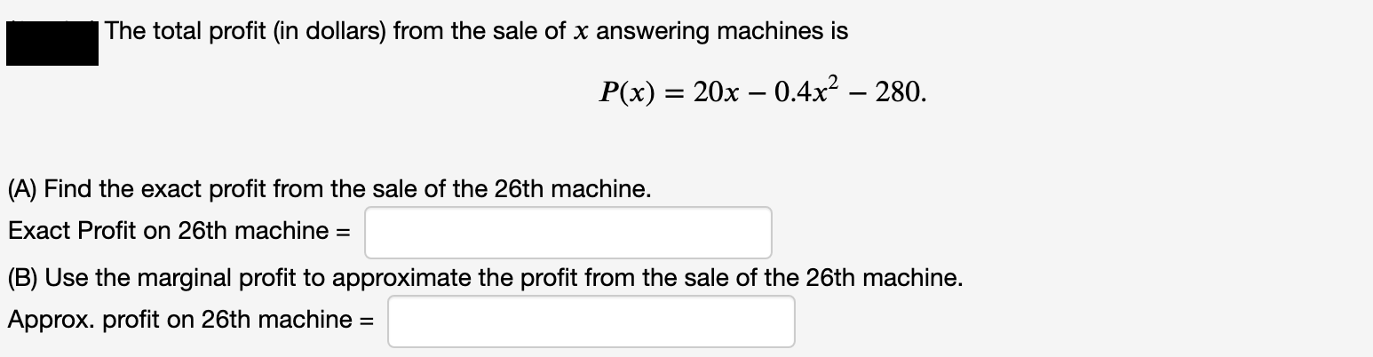 P(x) = 20x – 0.4x? – 280.
(A) Find the exact profit from the sale of the 26th machine.
Exact Profit on 26th machine =
(B) Use the marginal profit to approximate the profit from the sale of the 26th machine.
