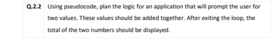 Q.2.2 Using pseudocode, plan the logic for an application that will prompt the user for
two values. These values should be added together. After exiting the loop, the
total of the two numbers should be displayed.