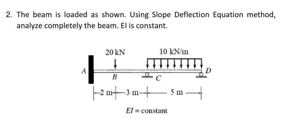 2. The beam is loaded as shown. Using Slope Deflection Equation method,
analyze completely the beam. El is constant.
20 KN
10 kN/m
↓
A
B
|--2 m3 m-
C
+
El = constant
5 m ---