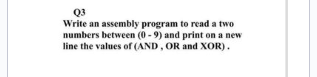 Q3
Write an assembly program to read a two
numbers between (0-9) and print on a new
line the values of (AND, OR and XOR).