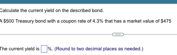 Calculate the current yield on the described bond.
A $500 Treasury bond with a coupon rate of 4.3% that has a market value of $475
The current yield is %. (Round to two decimal places as needed.)
