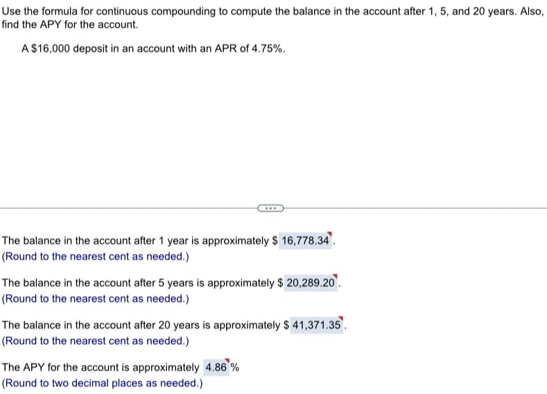 Use the formula for continuous compounding to compute the balance in the account after 1, 5, and 20 years. Also,
find the APY for the account.
A $16,000 deposit in an account with an APR of 4.75%.
The balance in the account after 1 year is approximately $ 16,778.34.
(Round to the nearest cent as needed.)
The balance in the account after 5 years is approximately $ 20,289.20.
(Round to the nearest cent as needed.)
The balance in the account after 20 years is approximately $ 41,371.35.
(Round to the nearest cent as needed.)
The APY for the account is approximately 4.86 %
(Round to two decimal places as needed.)