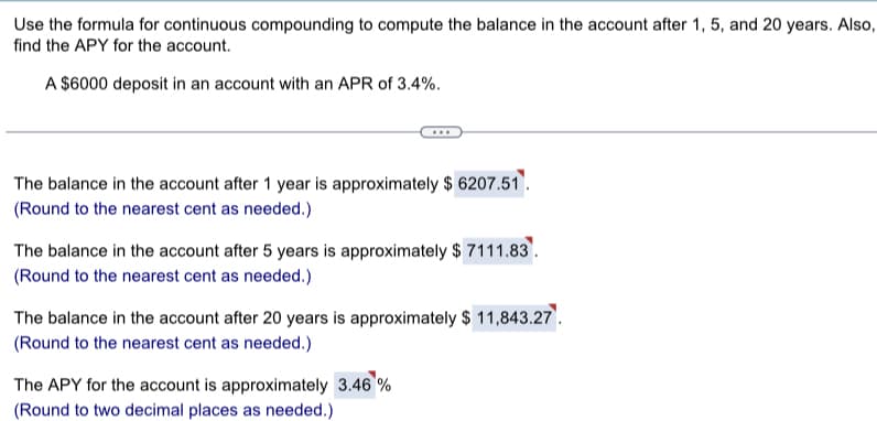 Use the formula for continuous compounding to compute the balance in the account after 1, 5, and 20 years. Also,
find the APY for the account.
A $6000 deposit in an account with an APR of 3.4%.
The balance in the account after 1 year is approximately $6207.51.
(Round to the nearest cent as needed.)
The balance in the account after 5 years is approximately $ 7111.83.
(Round to the nearest cent as needed.)
The balance in the account after 20 years is approximately $ 11,843.27.
(Round to the nearest cent as needed.)
The APY for the account is approximately 3.46 %
(Round to two decimal places as needed.)