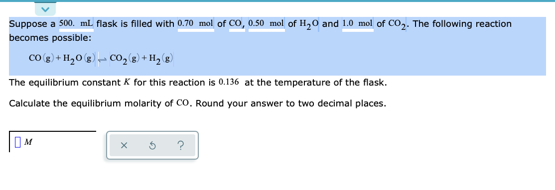 Suppose a 500. mL flask is filled with 0.70 mol of CO, 0.50 mol of H,0 and 1.0 mol of Co,. The following reaction
becomes possible:
CO (g) + H20 (g)
- CO2(g) + H2 (g)
The equilibrium constant K for this reaction is 0.136 at the temperature of the flask.
Calculate the equilibrium molarity of CO. Round your answer to two decimal places.
OM
