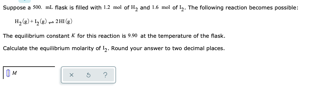 Suppose a 500. mL flask is filled with 1.2 mol of H, and 1.6 mol of I,. The following reaction becomes possible:
H2 (g)+ I½ (g) – 2HI (g)
The equilibrium constant K for this reaction is 9.90 at the temperature of the flask.
Calculate the equilibrium molarity of I,. Round your answer to two decimal places.
M
