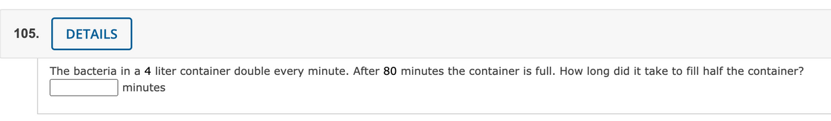 105.
DETAILS
The bacteria in a 4 liter container double every minute. After 80 minutes the container is full. How long did it take to fill half the container?
minutes
