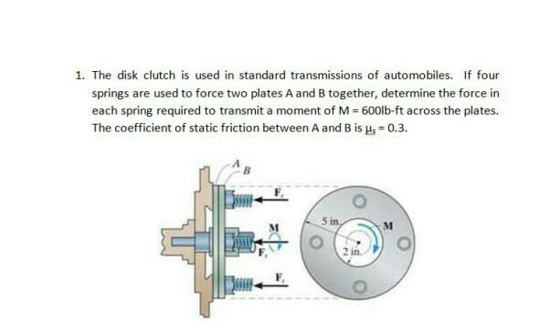 1. The disk clutch is used in standard transmissions of automobiles. If four
springs are used to force two plates A and B together, determine the force in
each spring required to transmit a moment of M = 600lb-ft across the plates.
The coefficient of static friction between A and B is u; = 0.3.
5 in,

