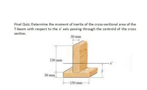 Final Quiz: Determine the moment of inertia of the cross-sectional area of the
T-beam with respect to the x' axis passing through the centroid of the cross
section.
30 mm
150 mm
30 mm
150 mm
