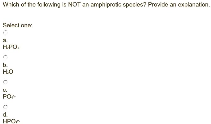 Which of the following is NOT an amphiprotic species? Provide an explanation.
Select one:
а.
H2PO.
b.
H2O
C.
PO,2-
d.
HPO2-
