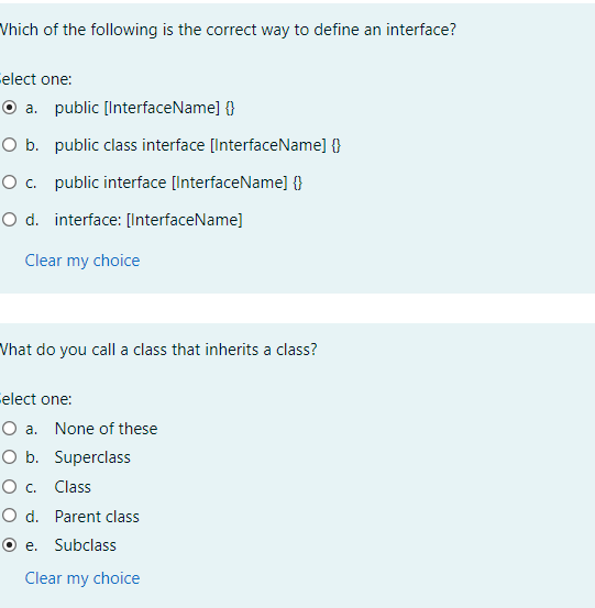 Vhich of the following is the correct way to define an interface?
elect one:
O a. public [InterfaceName] {}
O b. public class interface [InterfaceName] {}
O c. public interface [InterfaceName] {}
O d. interface: [InterfaceName]
Clear my choice
Vhat do you call a class that inherits a class?
Celect one:
O a. None of these
O b. Superclass
О с. Class
O d. Parent class
O e. Subclass
Clear my choice
