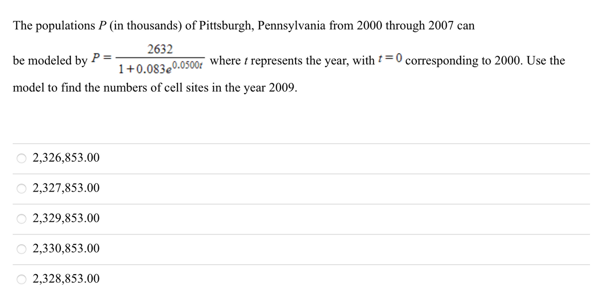 The populations P (in thousands) of Pittsburgh, Pennsylvania from 2000 through 2007 can
2632
be modeled by
P
where t represents the year, with †= 0 corresponding to 2000. Use the
1+0.083e0.0500f
model to find the numbers of cell sites in the year 2009.
2,326,853.00
2,327,853.00
2,329,853.00
2,330,853.00
2,328,853.00
