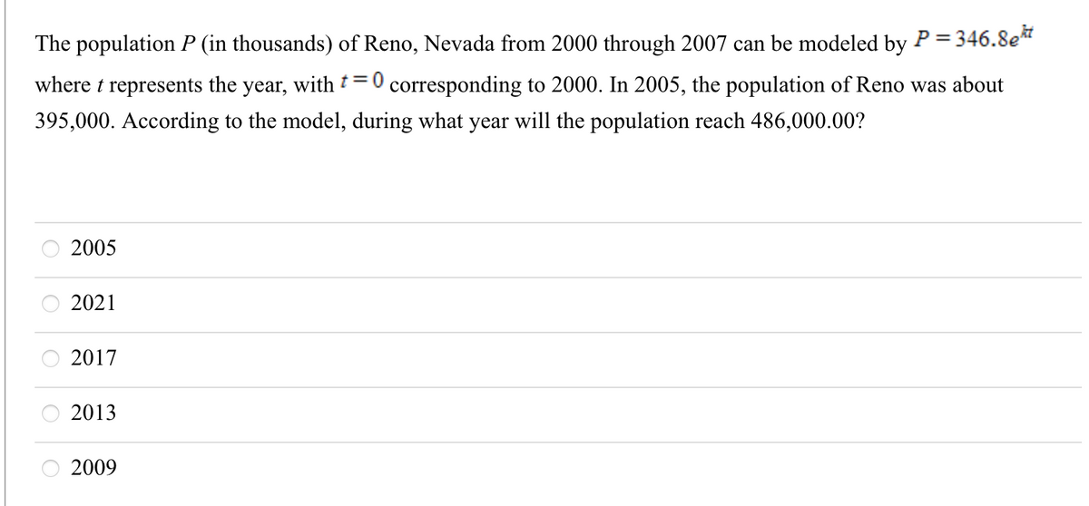 The population P (in thousands) of Reno, Nevada from 2000 through 2007 can be modeled by P = 346.8e"
where t represents the year, with t=0 corresponding to 2000. In 2005, the population of Reno was about
395,000. According to the model, during what year will the population reach 486,000.00?
2005
2021
2017
2013
O 2009
