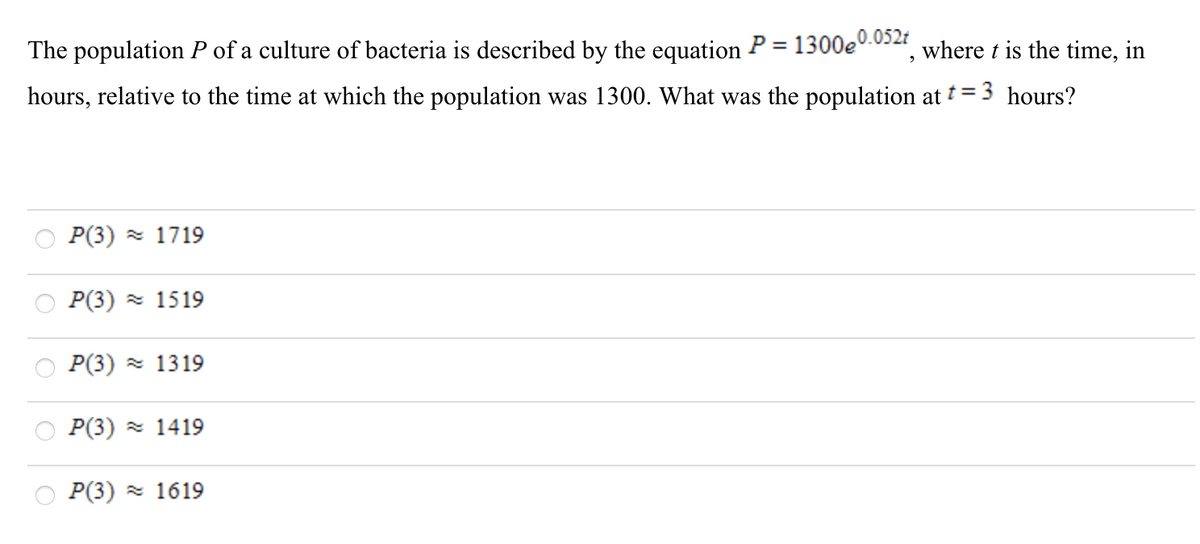The population P of a culture of bacteria is described by the equation P= 1300e0.032, where t is the time, in
hours, relative to the time at which the population was 1300. What was the population at t=3 hours?
P(3) z 1719
P(3) z 1519
P(3) - 1319
P(3) = 1419
P(3) = 1619
