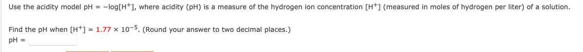 Use the acidity model pH
-log[H+], where acidity (pH) is a measure of the hydrogen ion concentration [H+] (measured in moles of hydrogen per liter) of a solution.
%D
Find the pH when [H+] = 1.77 × 10¬5. (Round your answer to two decimal places.)
pH
%D
