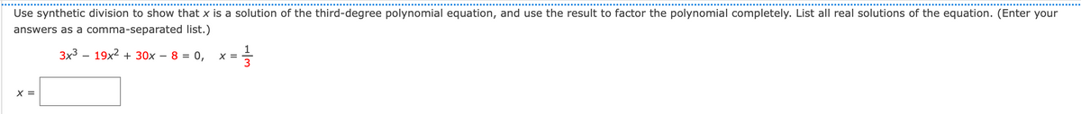 Use synthetic division to show that x is a solution of the third-degree polynomial equation, and use the result to factor the polynomial completely. List all real solutions of the equation. (Enter your
answers as a comma-separated list.)
3x3 – 19x2 + 30x – 8 = 0,
1
X =
3
-
X =
