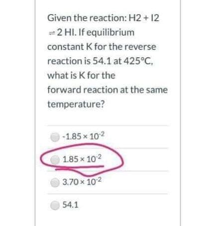 Given the reaction: H2 + 12
= 2 HI. If equilibrium
constant K for the reverse
reaction is 54.1 at 425°C,
what is K for the
forward reaction at the same
temperature?
-1.85 x 102
1.85x 102
3.70x 102
54.1
