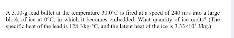 A 3.00-g lead bullet at the temperature 30.0°C is fired at a speed of 240 m/s into a large
block of ice at 0°C, in which it becomes embedded. What quantity of ice melts? (The
specific heat of the lead is 128 J/kg.°C, and the latent heat of the ice is 3.33×10$ J/kg.)
