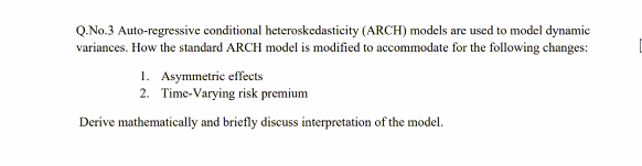 Q.No.3 Auto-regressive conditional heteroskedasticity (ARCH) models are used to model dynamie
variances. How the standard ARCH model is modified to accommodate for the following changes:
1. Asymmetric effects
2. Time-Varying risk premium
Derive mathematically and briefly discuss interpretation of the model.
