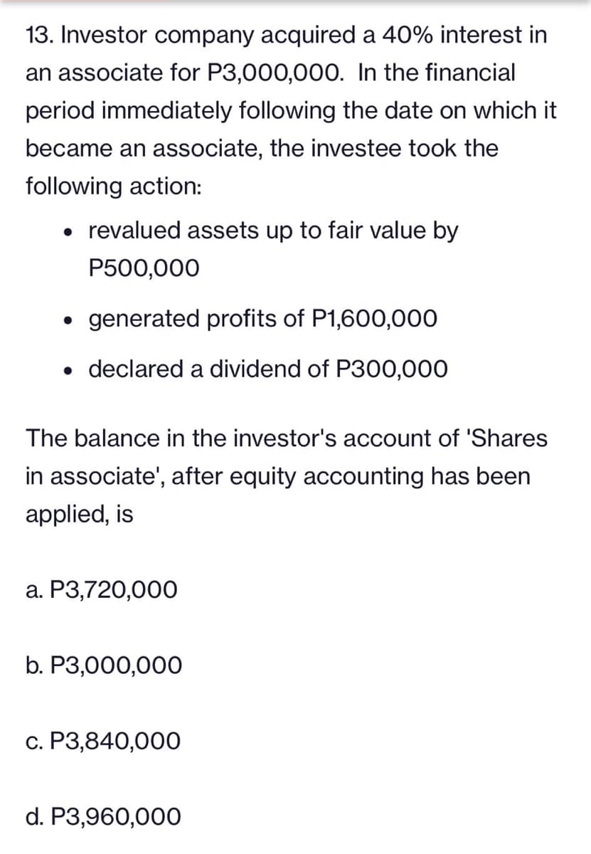 13. Investor company acquired a 40% interest in
an associate for P3,000,000. In the financial
period immediately following the date on which it
became an associate, the investee took the
following action:
• revalued assets up to fair value by
P500,000
generated profits of P1,600,000
• declared a dividend of P300,000
The balance in the investor's account of 'Shares
in associate', after equity accounting has been
applied, is
a. P3,720,000
b. P3,000,000
c. P3,840,000
d. P3,960,000
