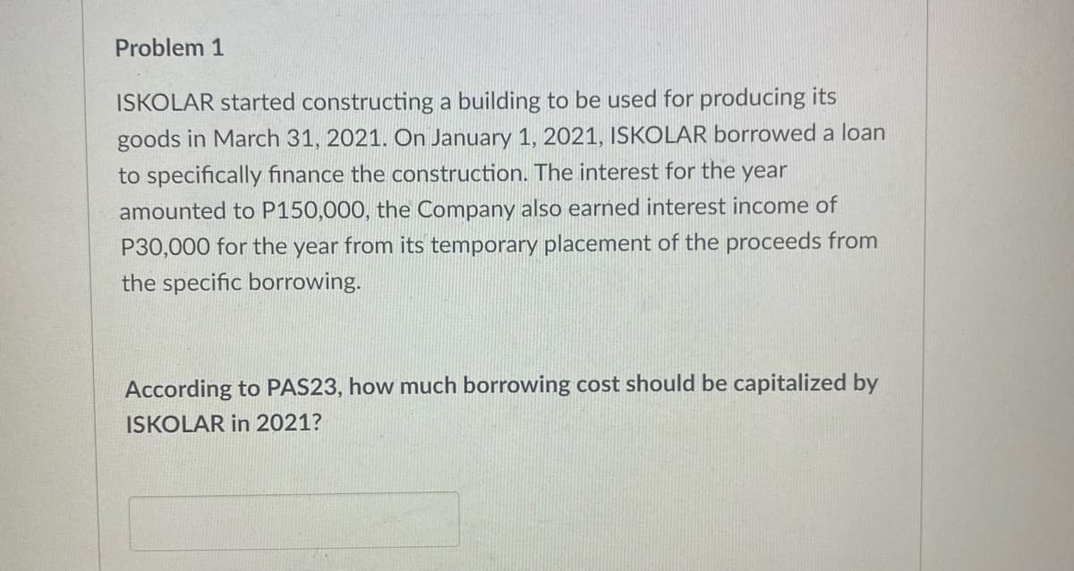 Problem 1
ISKOLAR started constructing a building to be used for producing its
goods in March 31, 2021. On January 1, 2021, ISKOLAR borrowed a loan
to specifically finance the construction. The interest for the year
amounted to P150,000, the Company also earned interest income of
P30,000 for the year from its temporary placement of the proceeds from
the specific borrowing.
According to PAS23, how much borrowing cost should be capitalized by
ISKOLAR in 2021?
