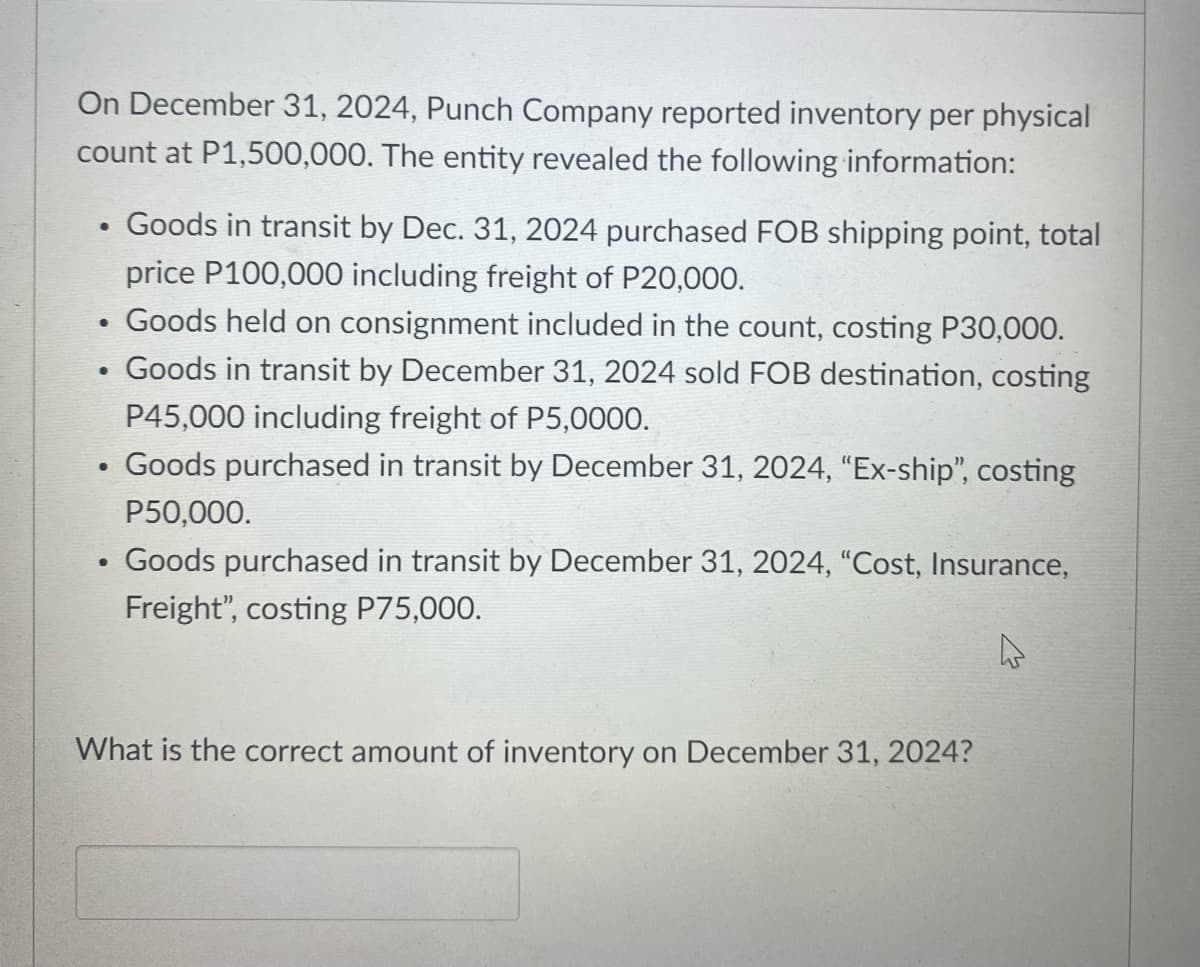 On December 31, 2024, Punch Company reported inventory per physical
count at P1,500,000. The entity revealed the following information:
Goods in transit by Dec. 31, 2024 purchased FOB shipping point, total
price P100,000 including freight of P20,000.
Goods held on consignment included in the count, costing P30,000.
Goods in transit by December 31, 2024 sold FOB destination, costing
P45,000 including freight of P5,0000.
Goods purchased in transit by December 31, 2024, "Ex-ship", costing
P50,000.
Goods purchased in transit by December 31, 2024, "Cost, Insurance,
Freight", costing P75,000.
What is the correct amount of inventory on December 31, 2024?
