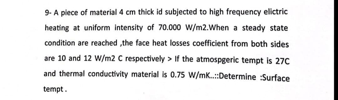 9- A piece of material 4 cm thick id subjected to high frequency elictric
heating at uniform intensity of 70.000 W/m2. When a steady state
condition are reached,the face heat losses coefficient from both sides
are 10 and 12 W/m2 C respectively > If the atmospgeric tempt is 27C
and thermal conductivity material is 0.75 W/mK..::Determine :Surface
tempt.