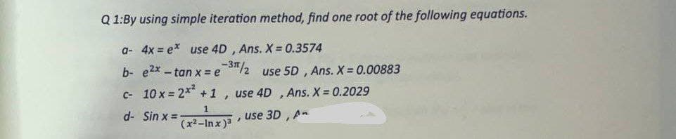 Q1:By using simple iteration method, find one root of the following equations.
a- 4x = ex use 4D, Ans. X = 0.3574
-3/2 use 5D, Ans. X = 0.00883
use 4D, Ans. X = 0.2029
, use 3D, An
b- e2x -tan x = e
c- 10 x = 2x² +1,
1
d-
Sin x =
(x²-Inx)³