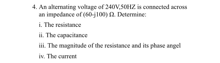 4. An alternating voltage of 240V,50HZ is connected across
an impedance of (60-j100) Q. Determine:
i. The resistance
ii. The capacitance
iii. The magnitude of the resistance and its phase angel
iv. The current
