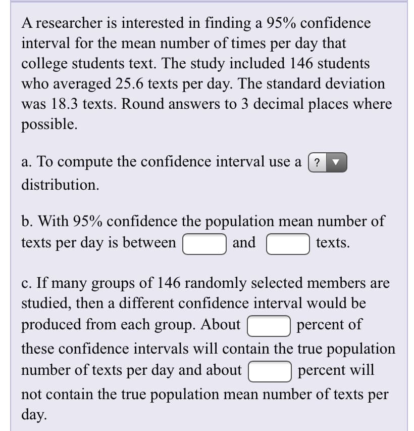 A researcher is interested in finding a 95% confidence
interval for the mean number of times per day that
college students text. The study included 146 students
who averaged 25.6 texts per day. The standard deviation
was 18.3 texts. Round answers to 3 decimal places where
possible.
a. To compute the confidence interval use a
distribution.
b. With 95% confidence the population mean number of
texts per day is between
and
texts.
c. If many groups of 146 randomly selected members are
studied, then a different confidence interval would be
produced from each group. About
percent of
these confidence intervals will contain the true population
number of texts per day and about
percent will
not contain the true population mean number of texts per
day.
