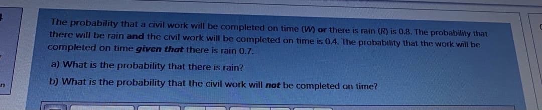 The probability that a civil work will be completed on time (W) or there is rain (R) is 0.8. The probability that
there will be rain and the civil work will be completed on time is 0.4. The probability that the work will be
completed on time given that there is rain 0.7.
a) What is the probability that there is rain?
b) What is the probability that the civil work will not be completed on time?
