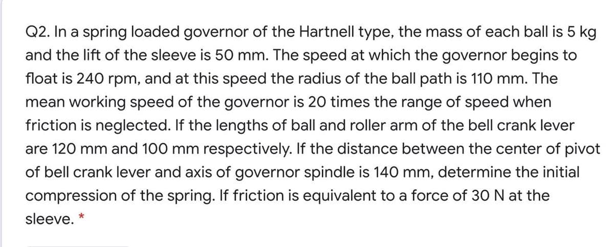 Q2. In a spring loaded governor of the Hartnell type, the mass of each ball is 5 kg
and the lift of the sleeve is 50 mm. The speed at which the governor begins to
float is 240 rpm, and at this speed the radius of the ball path is 110 mm. The
mean working speed of the governor is 20 times the range of speed when
friction is neglected. If the lengths of ball and roller arm of the bell crank lever
are 120 mm and 100 mm respectively. If the distance between the center of pivot
of bell crank lever and axis of governor spindle is 140 mm, determine the initial
compression of the spring. If friction is equivalent to a force of 30 N at the
sleeve. *
