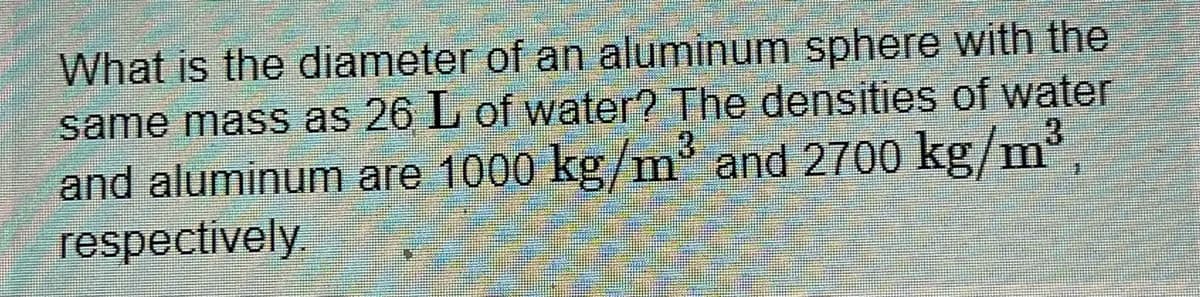 What is the diameter of an aluminum sphere with the
same mass as 26 L of water? The densities of water
and aluminum are 1000 kg/m' and 2/00 kg/m',
respectively.
.3
