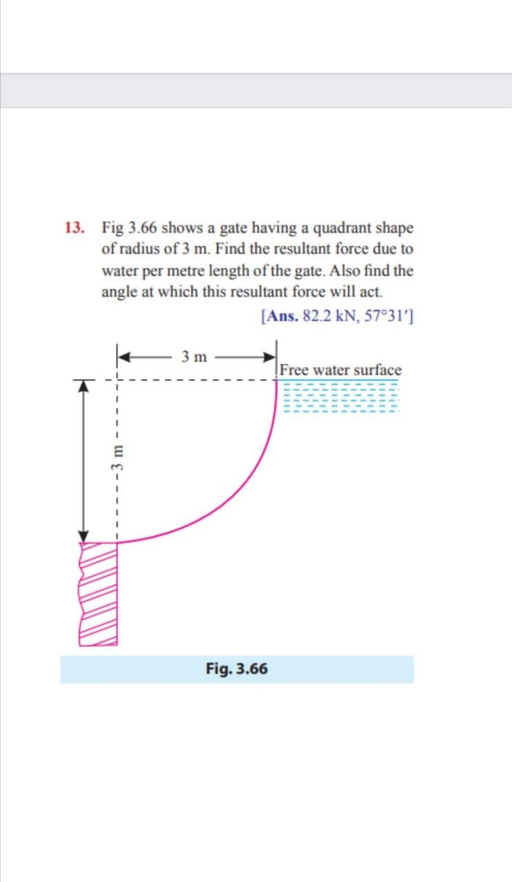 13. Fig 3.66 shows a gate having a quadrant shape
of radius of 3 m. Find the resultant force due to
water per metre length of the gate. Also find the
angle at which this resultant force will act.
[Ans. 82.2 kN, 57°31']
3 m
Free water surface
Fig. 3.66
