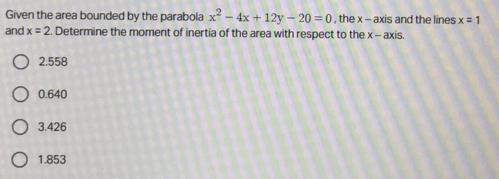 Given the area bounded by the parabola x – 4x + 12y- 20 = 0, the x- axis and the lines x = 1
and x = 2. Determine the moment of inertia of the area with respect to the x-axis.
O 2.558
O 0.640
O 3.426
1.853
