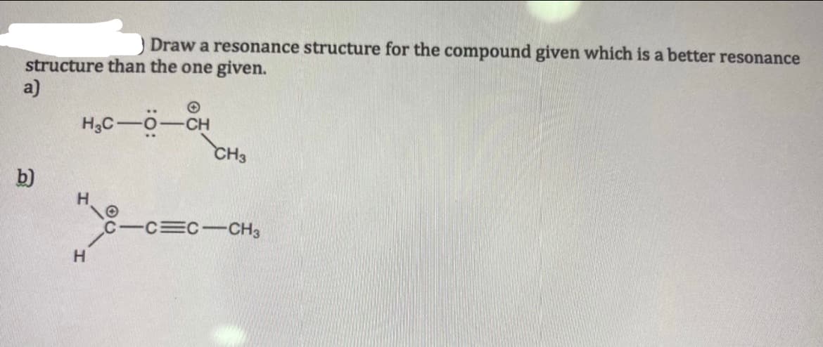 Draw a resonance structure for the compound given which is a better resonance
structure than the one given.
a)
H3C-0-CH
CH3
b)
H.
C-C C-CH3
