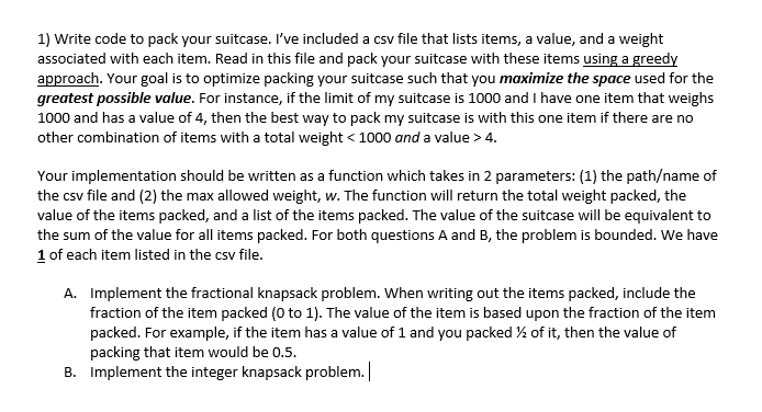 1) Write code to pack your suitcase. I've included a csv file that lists items, a value, and a weight
associated with each item. Read in this file and pack your suitcase with these items using a greedy
approach. Your goal is to optimize packing your suitcase such that you maximize the space used for the
greatest possible value. For instance, if the limit of my suitcase is 1000 and I have one item that weighs
1000 and has a value of 4, then the best way to pack my suitcase is with this one item if there are no
other combination of items with a total weight < 1000 and a value > 4.
Your implementation should be written as a function which takes in 2 parameters: (1) the path/name of
the csv file and (2) the max allowed weight, w. The function will return the total weight packed, the
value of the items packed, and a list of the items packed. The value of the suitcase will be equivalent to
the sum of the value for all items packed. For both questions A and B, the problem is bounded. We have
1 of each item listed in the csv file.
A. Implement the fractional knapsack problem. When writing out the items packed, include the
fraction of the item packed (0 to 1). The value of the item is based upon the fraction of the item
packed. For example, if the item has a value of 1 and you packed % of it, then the value of
packing that item would be 0.5.
B. Implement the integer knapsack problem.
