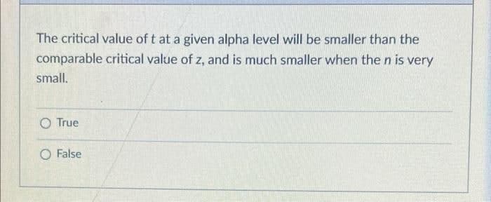 The critical value of t at a given alpha level will be smaller than the
comparable critical value of z, and is much smaller when the n is very
small.
O True
False
