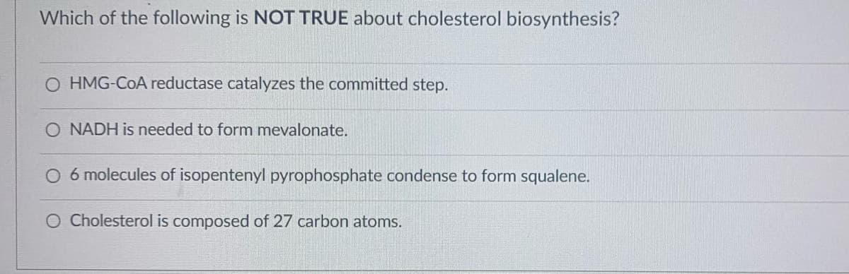 Which of the following is NOT TRUE about cholesterol biosynthesis?
O HMG-COA reductase catalyzes the committed step.
O NADH is needed to form mevalonate.
O 6 molecules of isopentenyl pyrophosphate condense to form squalene.
O Cholesterol is composed of 27 carbon atoms.
