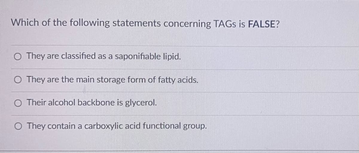 Which of the following statements concerning TAGS is FALSE?
O They are classified as a saponifiable lipid.
O They are the main storage form of fatty acids.
O Their alcohol backbone is glycerol.
O They contain a carboxylic acid functional group.
