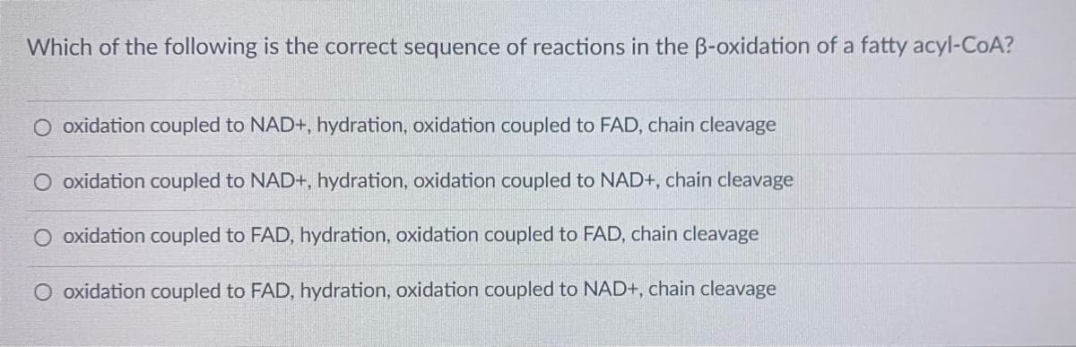 Which of the following is the correct sequence of reactions in the B-oxidation of a fatty acyl-CoA?
oxidation coupled to NAD+, hydration, oxidation coupled to FAD, chain cleavage
O oxidation coupled to NAD+, hydration, oxidation coupled to NAD+, chain cleavage
oxidation coupled to FAD, hydration, oxidation coupled to FAD, chain cleavage
O oxidation coupled to FAD, hydration, oxidation coupled to NAD+, chain cleavage
