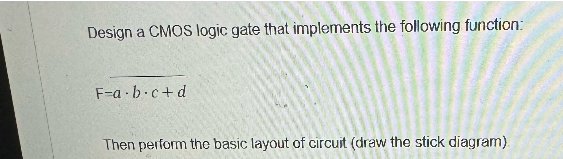 Design a CMOS logic gate that implements the following function:
F=a.b.c+d
Then perform the basic layout of circuit (draw the stick diagram).