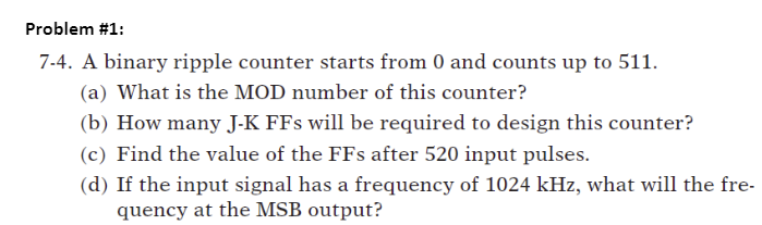 Problem #1:
7-4. A binary ripple counter starts from 0 and counts up to 511.
(a) What is the MOD number of this counter?
(b) How many J-K FFs will be required to design this counter?
(c) Find the value of the FFs after 520 input pulses.
(d) If the input signal has a frequency of 1024 kHz, what will the fre-
quency at the MSB output?
