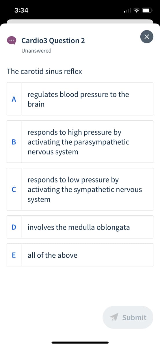 3:34
Cardio3 Question 2
...
Unanswered
The carotid sinus reflex
regulates blood pressure to the
A
brain
responds to high pressure by
activating the parasympathetic
В
nervous system
responds to low pressure by
activating the sympathetic nervous
C
system
involves the medulla oblongata
E
all of the above
A Submit
