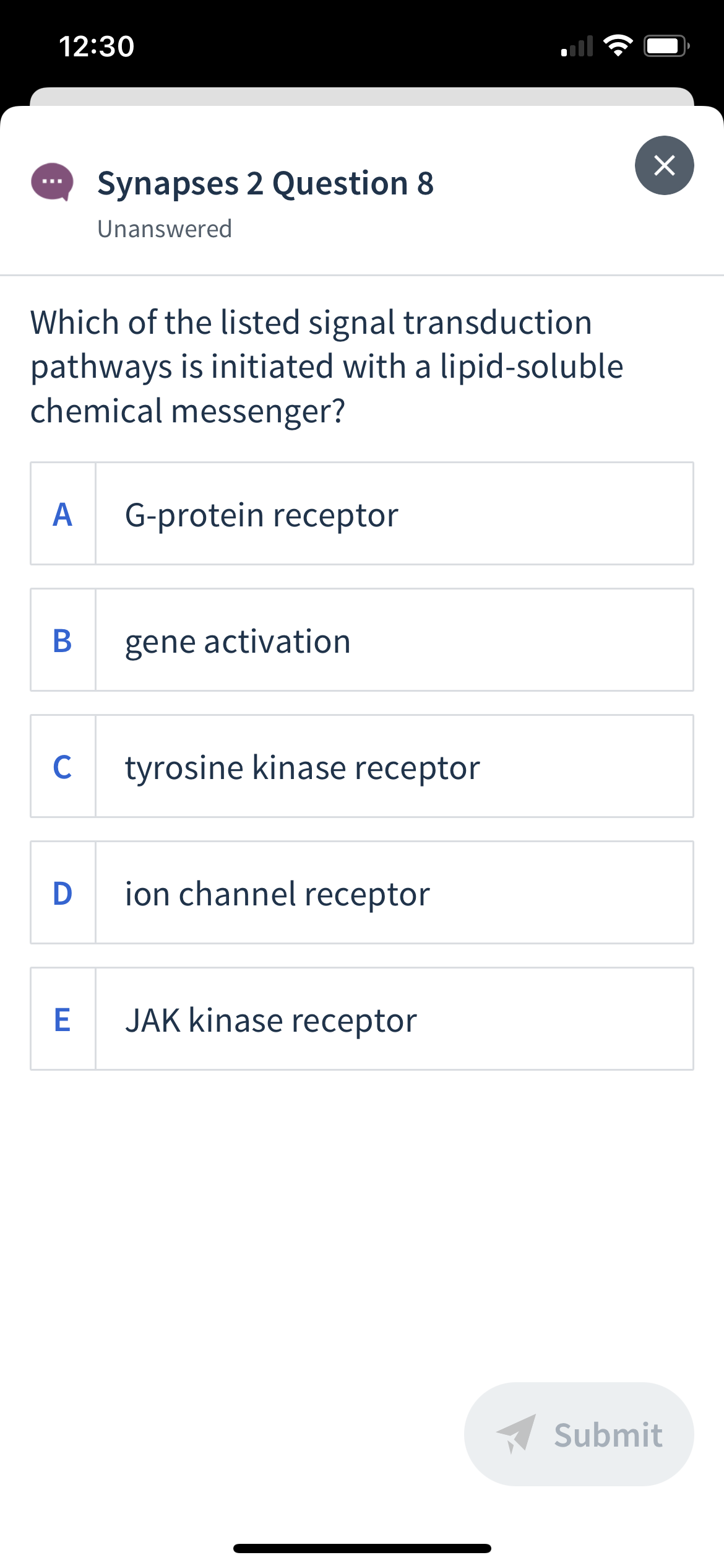 12:30
Synapses 2 Question 8
Unanswered
Which of the listed signal transduction
pathways is initiated with a lipid-soluble
chemical messenger?
A
G-protein receptor
gene activation
C
tyrosine kinase receptor
D
ion channel receptor
E
JAK kinase receptor
A Submit
B
