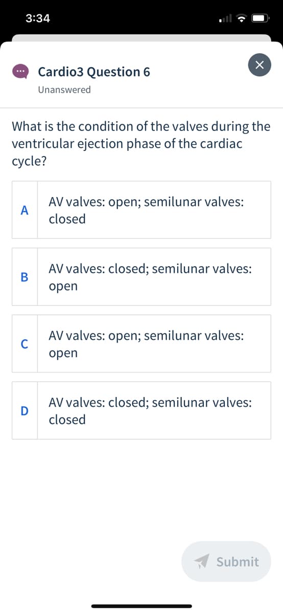 3:34
Cardio3 Question 6
...
Unanswered
What is the condition of the valves during the
ventricular ejection phase of the cardiac
суcle?
AV valves: open; semilunar valves:
A
closed
AV valves: closed; semilunar valves:
В
open
AV valves: open; semilunar valves:
C
open
AV valves: closed; semilunar valves:
D
closed
A Submit
